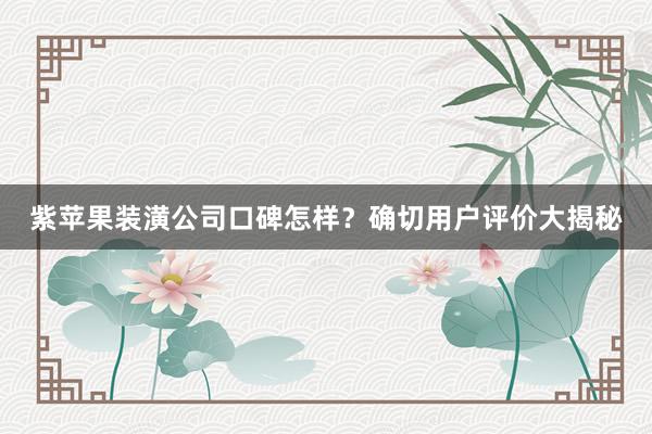 紫苹果装潢公司口碑怎样？确切用户评价大揭秘